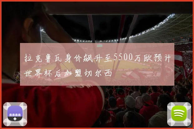 拉克鲁瓦身价飙升至5500万欧预计世界杯后加盟切尔西