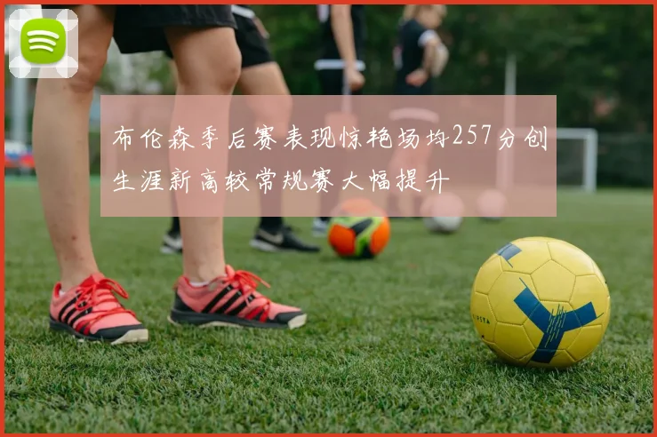 布伦森季后赛表现惊艳场均257分创生涯新高较常规赛大幅提升