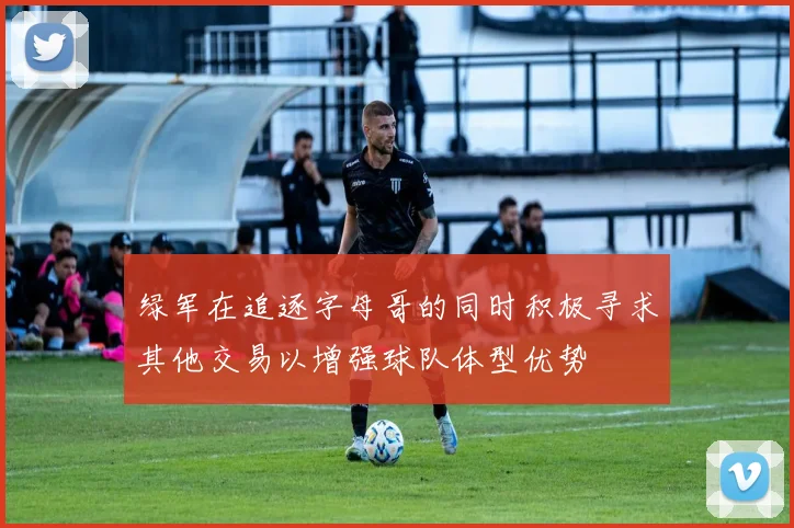 绿军在追逐字母哥的同时积极寻求其他交易以增强球队体型优势
