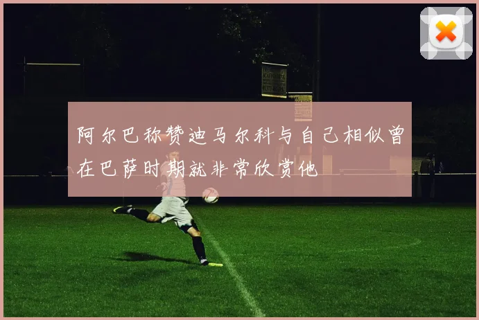 阿尔巴称赞迪马尔科与自己相似曾在巴萨时期就非常欣赏他