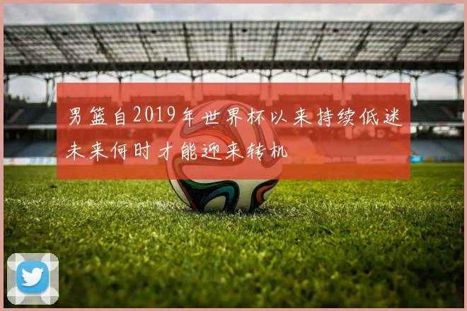 男篮自2019年世界杯以来持续低迷未来何时才能迎来转机