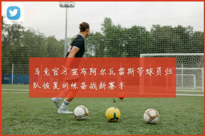 马竞官方宣布阿尔瓦雷斯等球员归队恢复训练备战新赛季