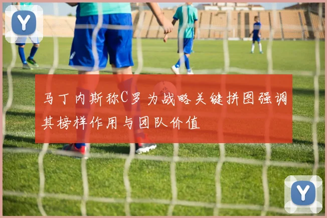 马丁内斯称C罗为战略关键拼图强调其榜样作用与团队价值