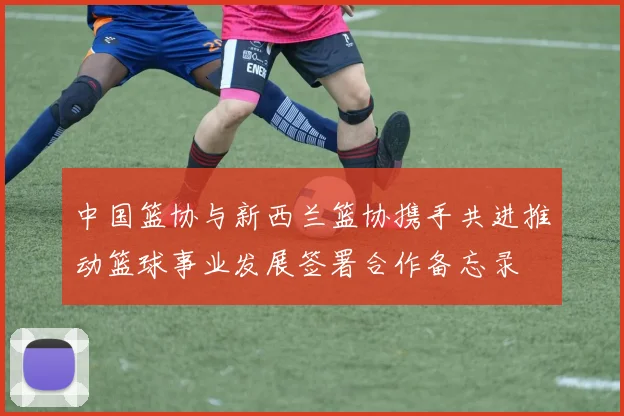 中国篮协与新西兰篮协携手共进推动篮球事业发展签署合作备忘录