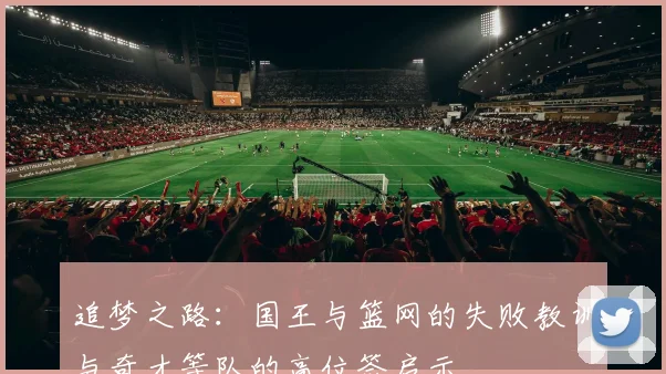 追梦之路：国王与篮网的失败教训与奇才等队的高位签启示