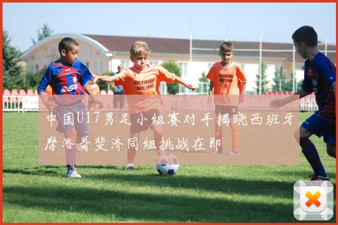中国U17男足小组赛对手揭晓西班牙摩洛哥斐济同组挑战在即