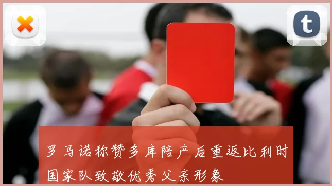 罗马诺称赞多库陪产后重返比利时国家队致敬优秀父亲形象