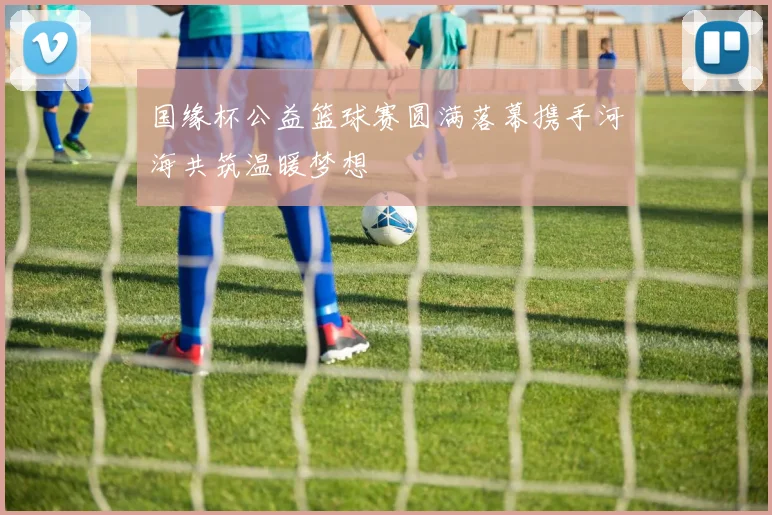 国缘杯公益篮球赛圆满落幕携手河海共筑温暖梦想
