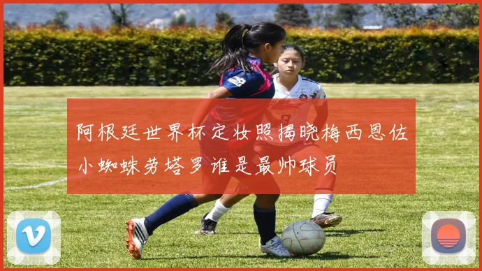 阿根廷世界杯定妆照揭晓梅西恩佐小蜘蛛劳塔罗谁是最帅球员