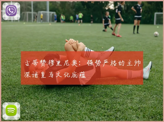 古蒂赞穆里尼奥：强势严格的主帅深谙皇马文化底蕴