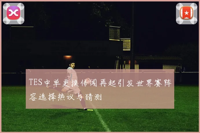 TES中单更换传闻再起引发世界赛阵容选择热议与猜测
