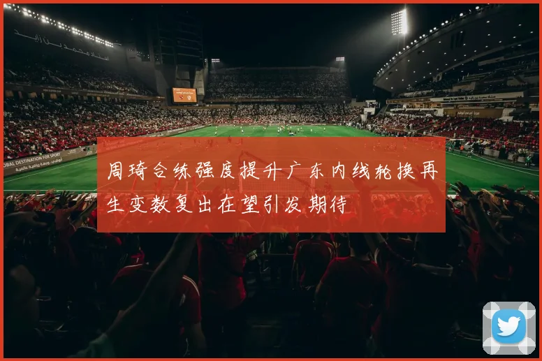 周琦合练强度提升广东内线轮换再生变数复出在望引发期待