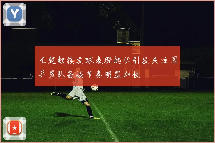 王楚钦接发球表现起伏引发关注国乒男队备战节奏明显加快