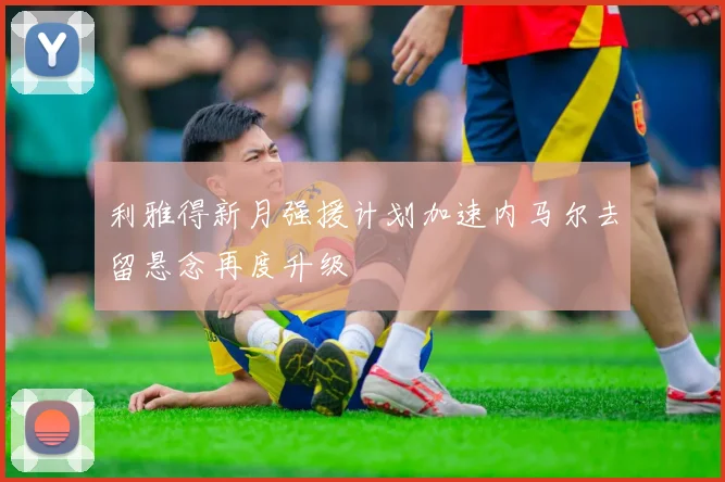 利雅得新月强援计划加速内马尔去留悬念再度升级