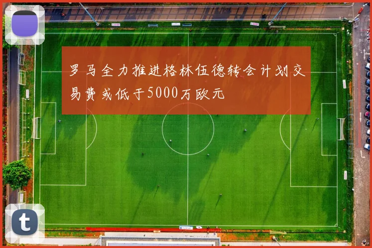 罗马全力推进格林伍德转会计划交易费或低于5000万欧元