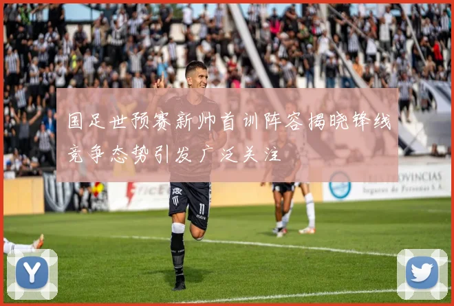 国足世预赛新帅首训阵容揭晓锋线竞争态势引发广泛关注