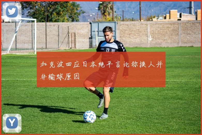 加克波回应日本绝平言论称换人并非输球原因