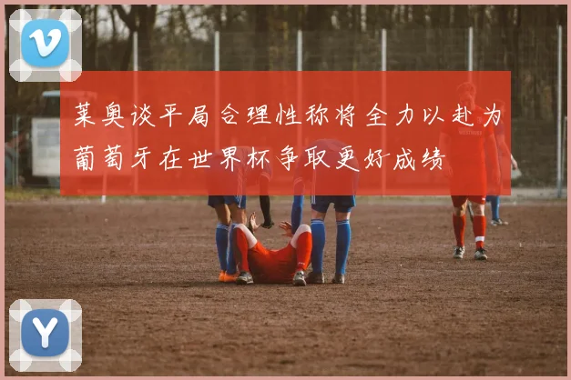 莱奥谈平局合理性称将全力以赴为葡萄牙在世界杯争取更好成绩