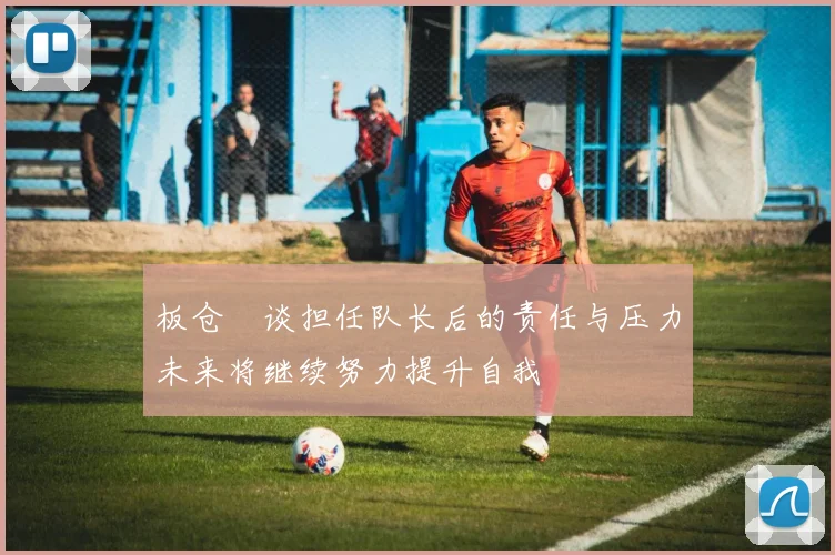 板仓滉谈担任队长后的责任与压力未来将继续努力提升自我