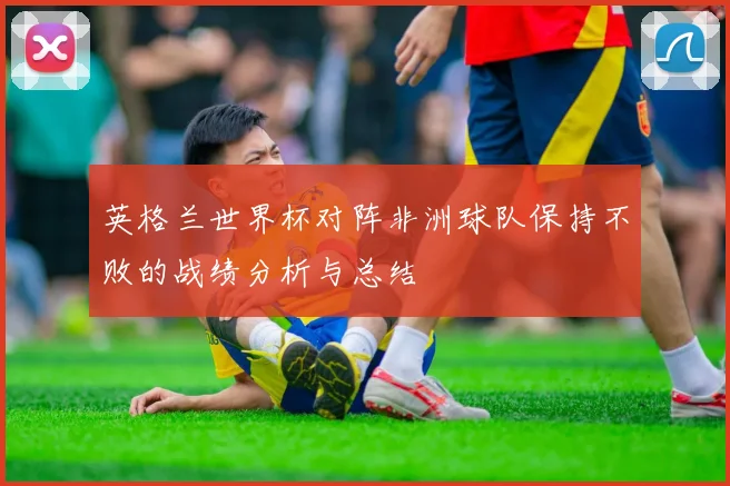 英格兰世界杯对阵非洲球队保持不败的战绩分析与总结