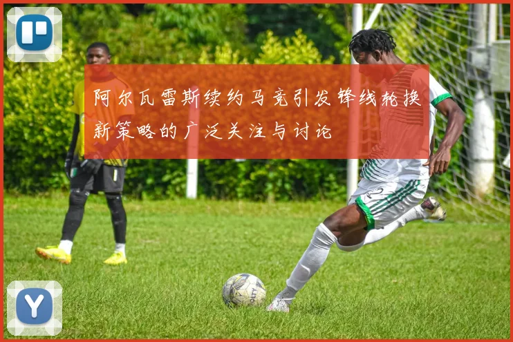 阿尔瓦雷斯续约马竞引发锋线轮换新策略的广泛关注与讨论