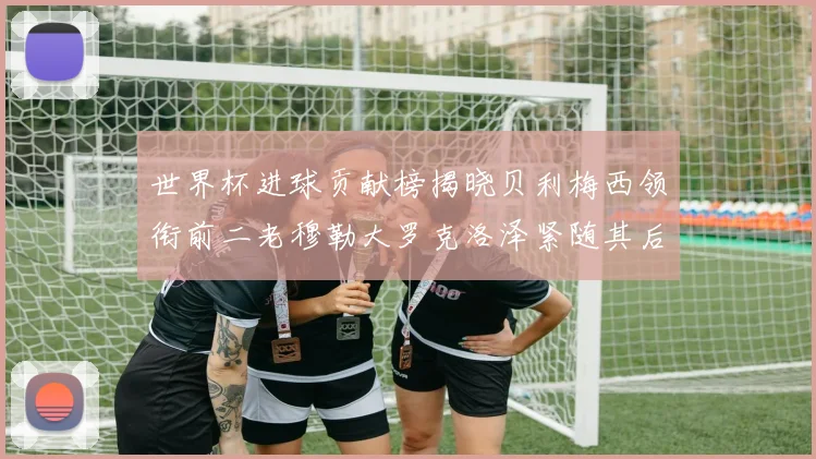 世界杯进球贡献榜揭晓贝利梅西领衔前二老穆勒大罗克洛泽紧随其后