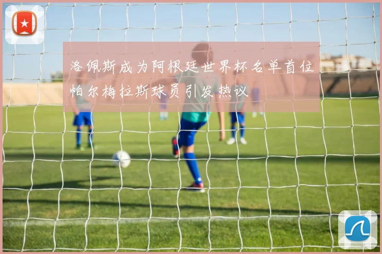 洛佩斯成为阿根廷世界杯名单首位帕尔梅拉斯球员引发热议